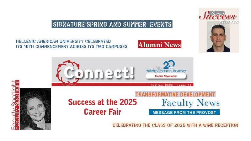 <p>The Summer 2025 issue of <em>Connect</em> is now being emailed to University alumni and can be downloaded <a href="images/Alumni/Connect/CONNECT_ALUMNI_Summer2025.pdf" target="_blank">here</a>. In this issue, we highlight several of last semester’s signature events, including the successful 2025 Career Fair and the Alumni Summer Gathering.</p> <p>In her message to alumni, University Provost Dr. Themis Kaniklidou emphasizes the lifelong value of a <a href="https://www.hauniv.edu/" target="_blank" rel="noopener">Hellenic American University</a> education, highlights recent institutional milestones, and encourages graduates to remain engaged with the University community through mentorship, events, and sharing their professional journeys.</p> <p>This issue’s Alumni Success Story features Pavlos Tsitsanis (<a href="/en/master-business-administration">MBA</a> ’25), who has built a global career in mineral exploration, combining his geology expertise with the strategic and managerial skills gained at Hellenic American University. Today, he leads international projects, mentors teams, and drives innovation in the mining industry. Our Faculty Spotlight features Dr. Sofia Kontossi, an adjunct faculty member in the <a href="/en/bachelor-in-music">Bachelor of Music program</a>.</p> <p>Finally, as always, we share recent news of our faculty and fellow alumni’s accomplishments—from new publications and conference talks to career advancements.</p> <p>Image: CONNECT ALUMNI Summer 2025</p>